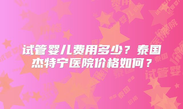 试管婴儿费用多少？泰国杰特宁医院价格如何？