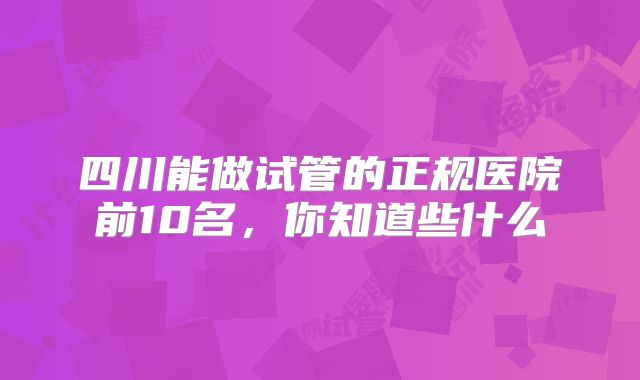 四川能做试管的正规医院前10名，你知道些什么