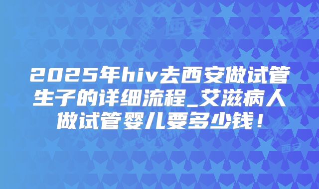 2025年hiv去西安做试管生子的详细流程_艾滋病人做试管婴儿要多少钱！