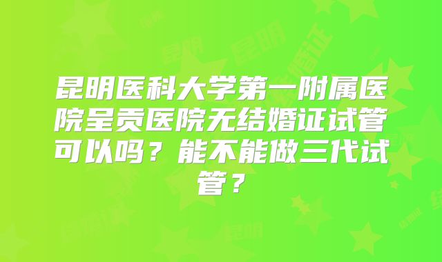 昆明医科大学第一附属医院呈贡医院无结婚证试管可以吗?能不能做三代试管?