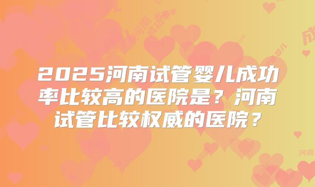 2025河南试管婴儿成功率比较高的医院是？河南试管比较权威的医院？