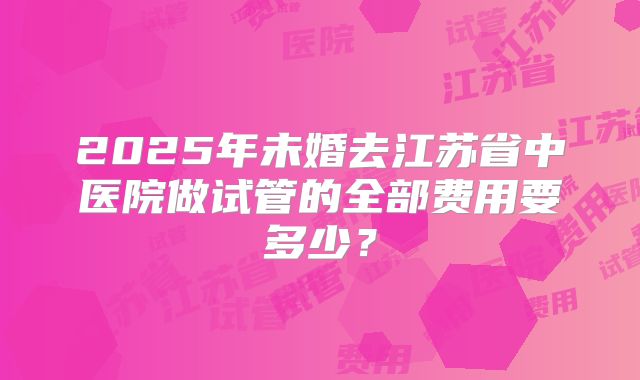 2025年未婚去江苏省中医院做试管的全部费用要多少？
