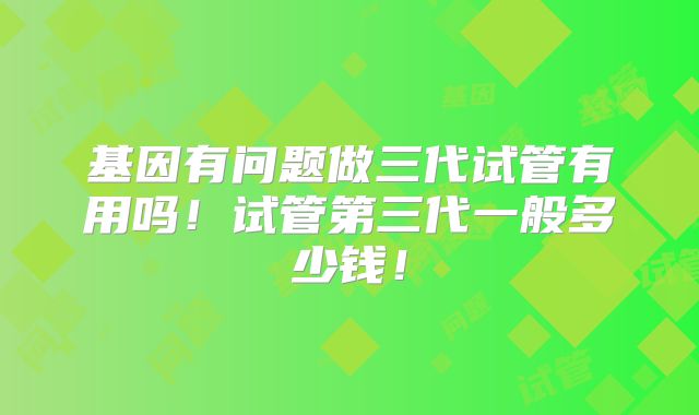 基因有问题做三代试管有用吗！试管第三代一般多少钱！