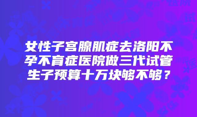 女性子宫腺肌症去洛阳不孕不育症医院做三代试管生子预算十万块够不够？