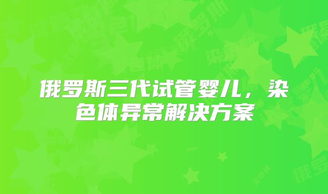 俄罗斯三代试管婴儿，染色体异常解决方案