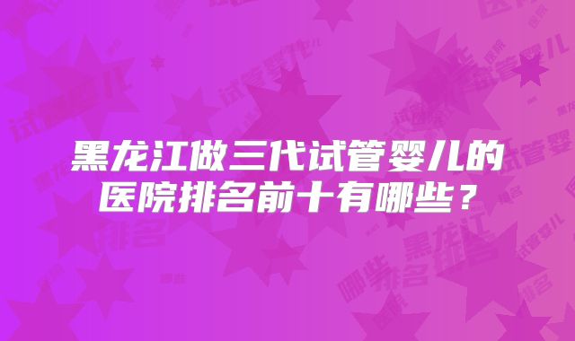 黑龙江做三代试管婴儿的医院排名前十有哪些？