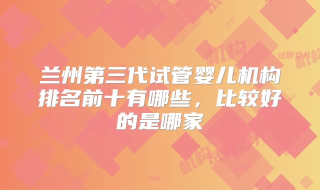 兰州第三代试管婴儿机构排名前十有哪些,比较好的是哪家