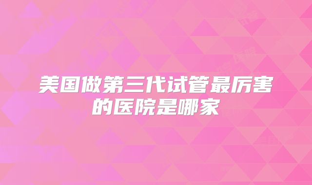 美国做第三代试管最厉害的医院是哪家