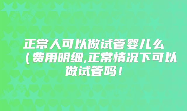 正常人可以做试管婴儿么（费用明细,正常情况下可以做试管吗！