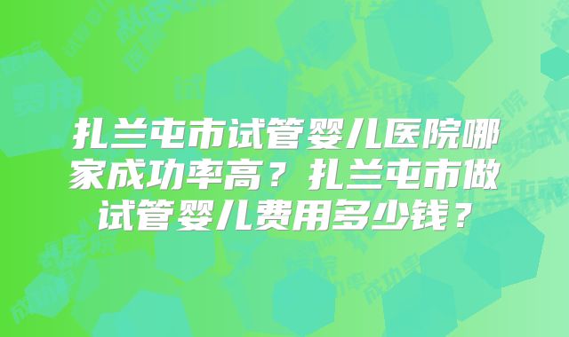 扎兰屯市试管婴儿医院哪家成功率高？扎兰屯市做试管婴儿费用多少钱？