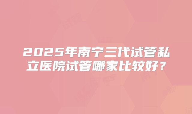 2025年南宁三代试管私立医院试管哪家比较好？