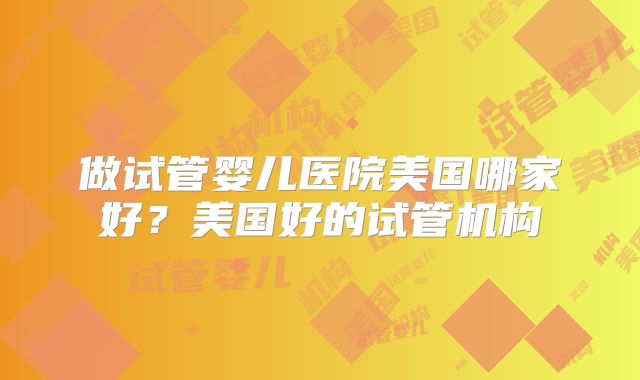 做试管婴儿医院美国哪家好？美国好的试管机构