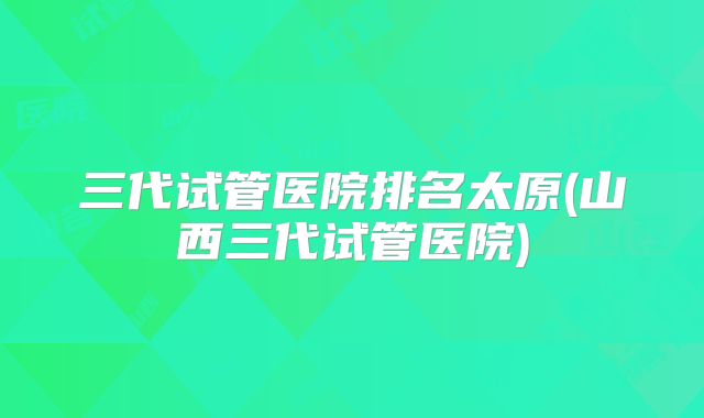 三代试管医院排名太原(山西三代试管医院)