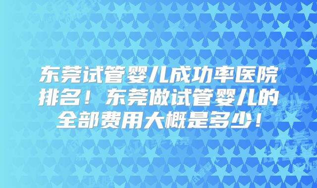 东莞试管婴儿成功率医院排名!东莞做试管婴儿的全部费用大概是多少!