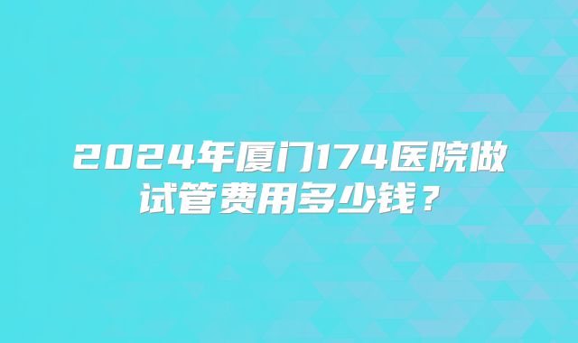 2024年厦门174医院做试管费用多少钱？