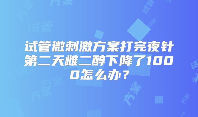 试管微刺激方案打完夜针第二天雌二醇下降了1000怎么办？
