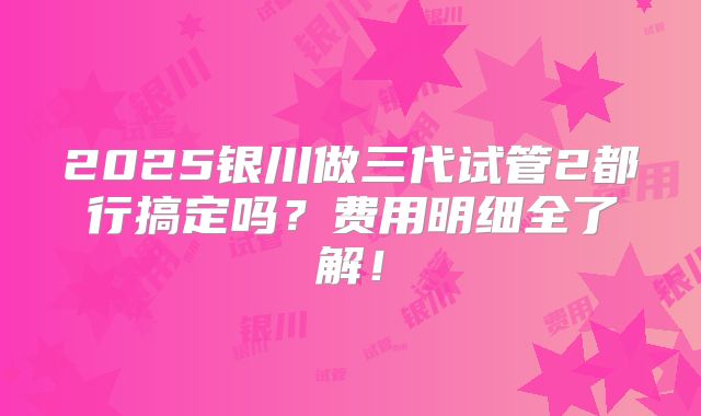 2025银川做三代试管2都行搞定吗？费用明细全了解！