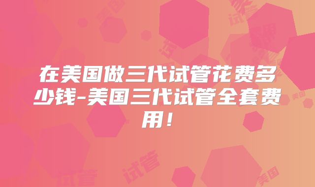 在美国做三代试管花费多少钱-美国三代试管全套费用！