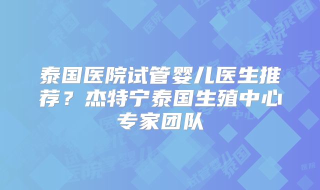 泰国医院试管婴儿医生推荐？杰特宁泰国生殖中心专家团队