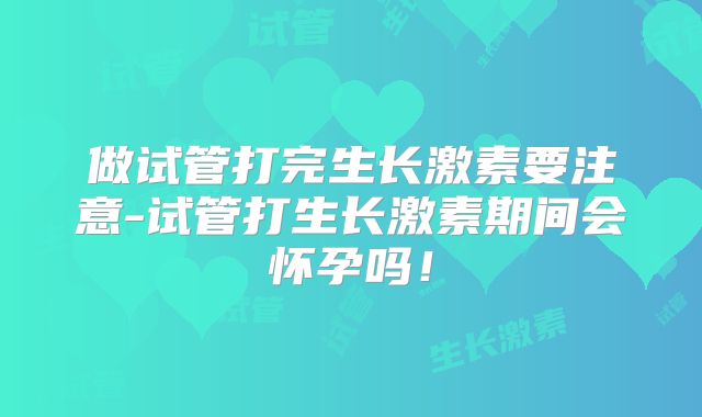 做试管打完生长激素要注意-试管打生长激素期间会怀孕吗！