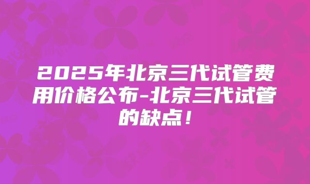 2025年北京三代试管费用价格公布-北京三代试管的缺点！