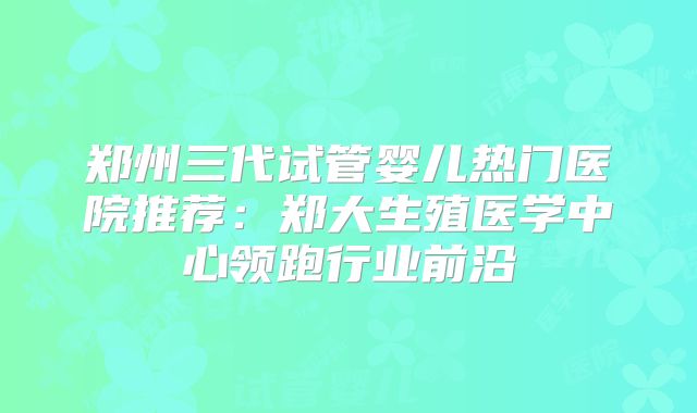 郑州三代试管婴儿热门医院推荐：郑大生殖医学中心领跑行业前沿