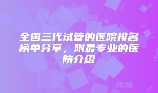 全国三代试管的医院排名榜单分享，附最专业的医院介绍