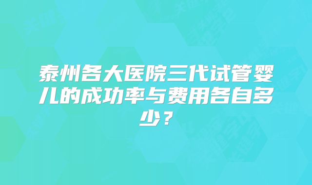 泰州各大医院三代试管婴儿的成功率与费用各自多少？