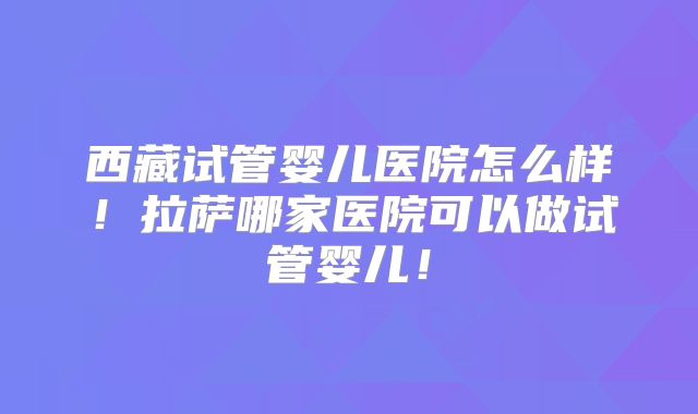 西藏试管婴儿医院怎么样！拉萨哪家医院可以做试管婴儿！