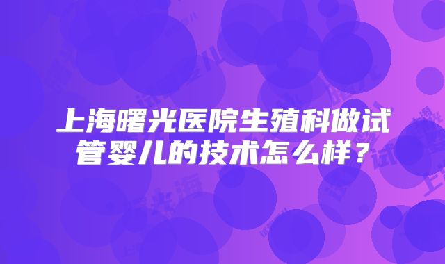 上海曙光医院生殖科做试管婴儿的技术怎么样?