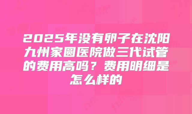 2025年没有卵子在沈阳九州家圆医院做三代试管的费用高吗？费用明细是怎么样的