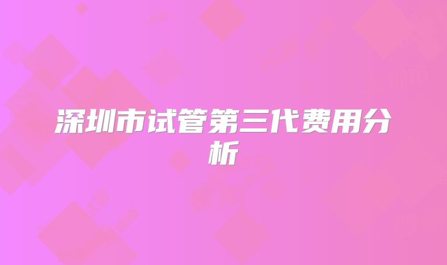 深圳市试管第三代费用分析