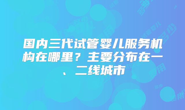 国内三代试管婴儿服务机构在哪里？主要分布在一、二线城市