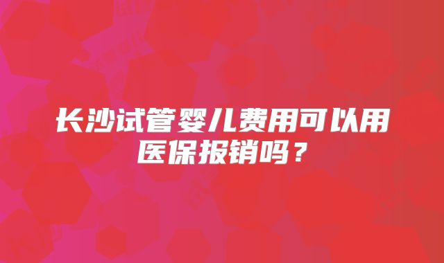 长沙试管婴儿费用可以用医保报销吗？