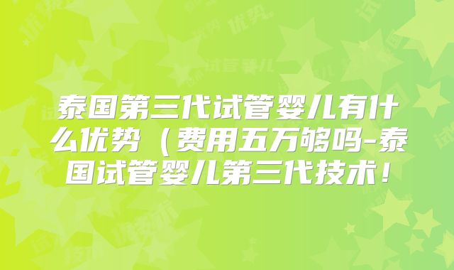 泰国第三代试管婴儿有什么优势（费用五万够吗-泰国试管婴儿第三代技术！