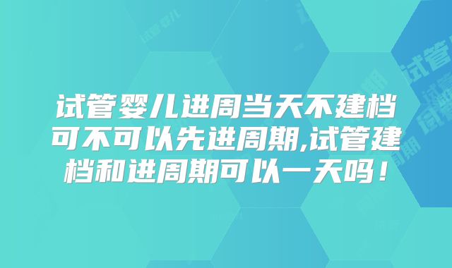 试管婴儿进周当天不建档可不可以先进周期,试管建档和进周期可以一天吗!