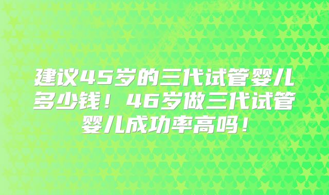 建议45岁的三代试管婴儿多少钱！46岁做三代试管婴儿成功率高吗！