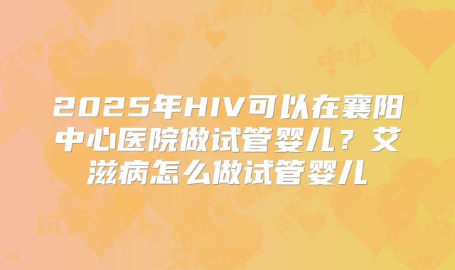 2025年HIV可以在襄阳中心医院做试管婴儿?艾滋病怎么做试管婴儿