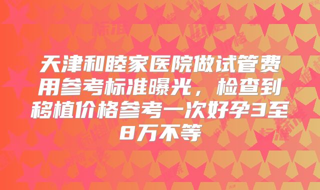 天津和睦家医院做试管费用参考标准曝光，检查到移植价格参考一次好孕3至8万不等