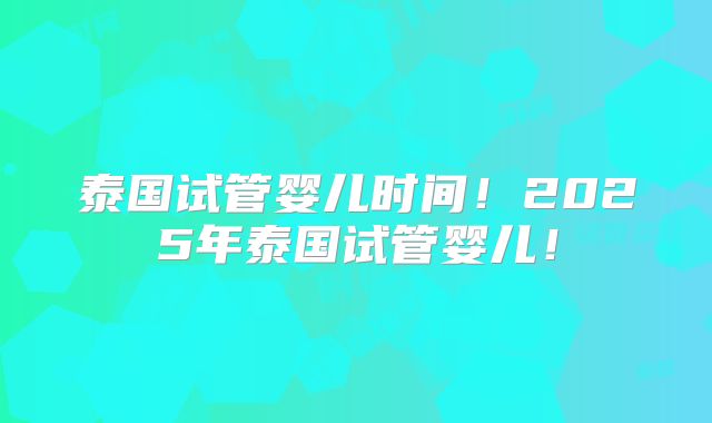 泰国试管婴儿时间!2025年泰国试管婴儿!