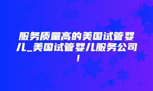 服务质量高的美国试管婴儿_美国试管婴儿服务公司！