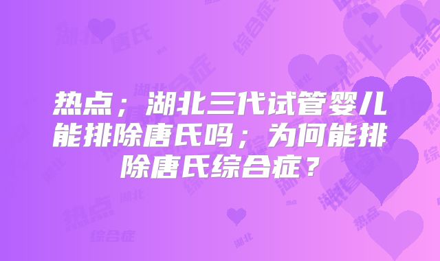 热点；湖北三代试管婴儿能排除唐氏吗；为何能排除唐氏综合症？