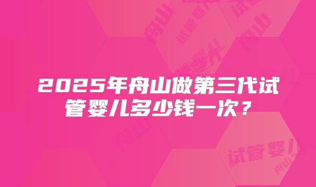 2025年舟山做第三代试管婴儿多少钱一次？