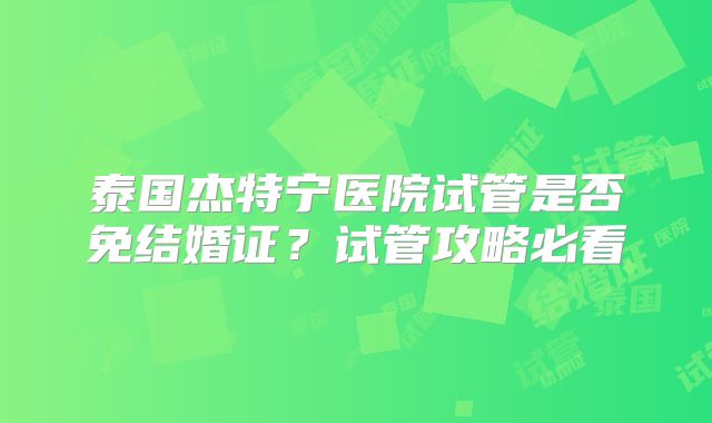泰国杰特宁医院试管是否免结婚证？试管攻略必看