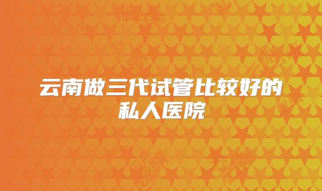 云南做三代试管比较好的私人医院