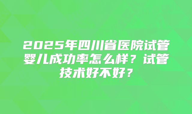 2025年四川省医院试管婴儿成功率怎么样?试管技术好不好?