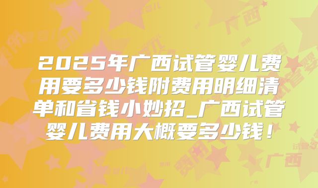 2025年广西试管婴儿费用要多少钱附费用明细清单和省钱小妙招_广西试管婴儿费用大概要多少钱！