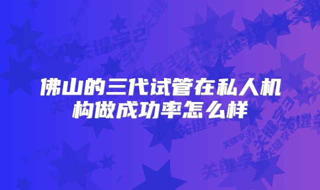 佛山的三代试管在私人机构做成功率怎么样