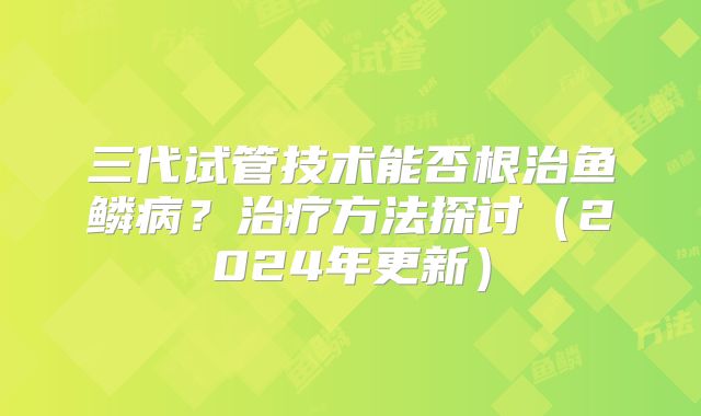 三代试管技术能否根治鱼鳞病?治疗方法探讨(2024年更新)