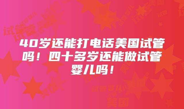 40岁还能打电话美国试管吗！四十多岁还能做试管婴儿吗！
